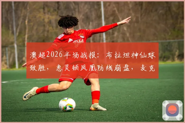 澳超2026半场战报:布拉坦神仙球致胜,惠灵顿凤凰防线崩盘,麦克阿瑟3球领先
