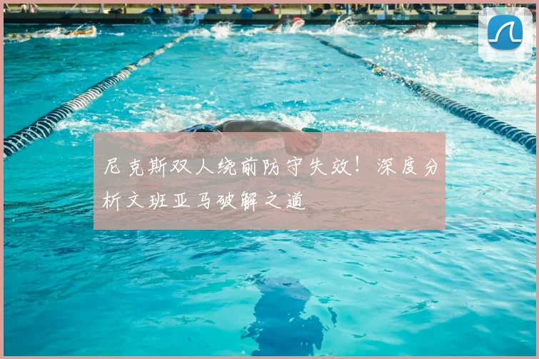 尼克斯双人绕前防守失效!深度分析文班亚马破解之道